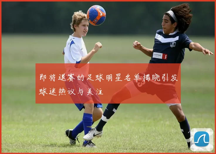 即将退赛的足球明星名单揭晓引发球迷热议与关注