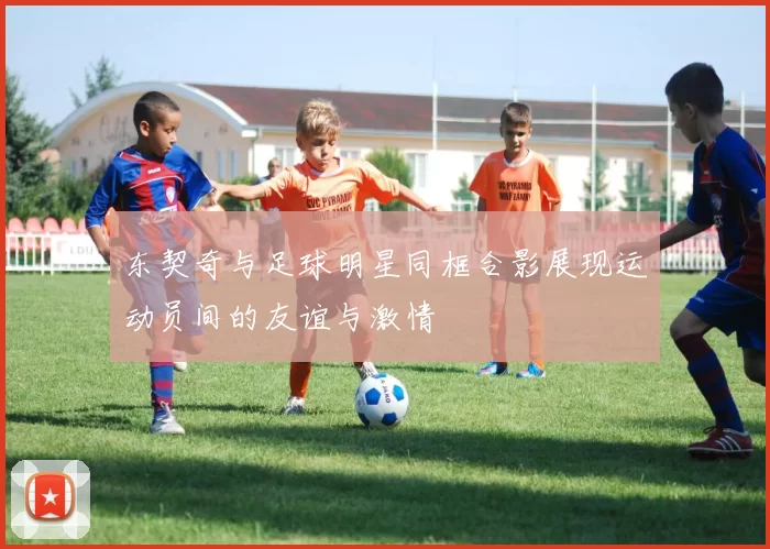 东契奇与足球明星同框合影展现运动员间的友谊与激情