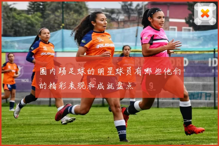 圈内踢足球的明星球员有哪些他们的精彩表现和成就盘点