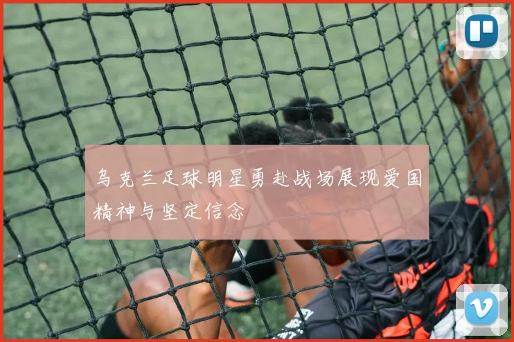 乌克兰足球明星勇赴战场展现爱国精神与坚定信念