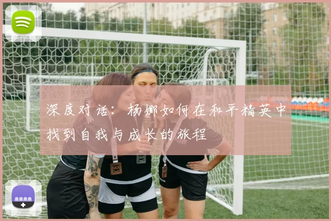 深度对话：杨娜如何在和平精英中找到自我与成长的旅程