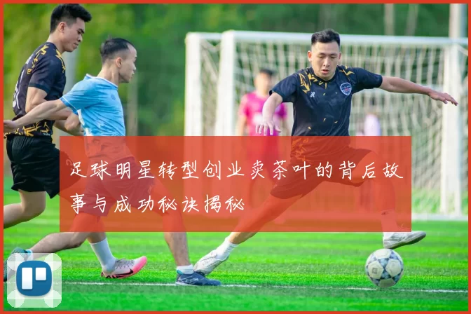 足球明星转型创业卖茶叶的背后故事与成功秘诀揭秘