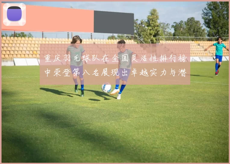 重庆羽毛球队在全国灵活性排行榜中荣登第八名展现出卓越实力与潜力