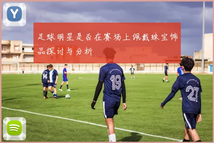 足球明星是否在赛场上佩戴珠宝饰品探讨与分析