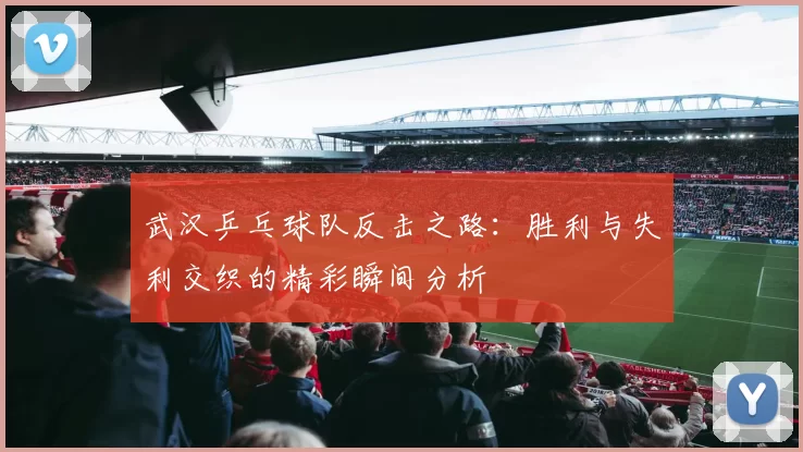 武汉乒乓球队反击之路：胜利与失利交织的精彩瞬间分析