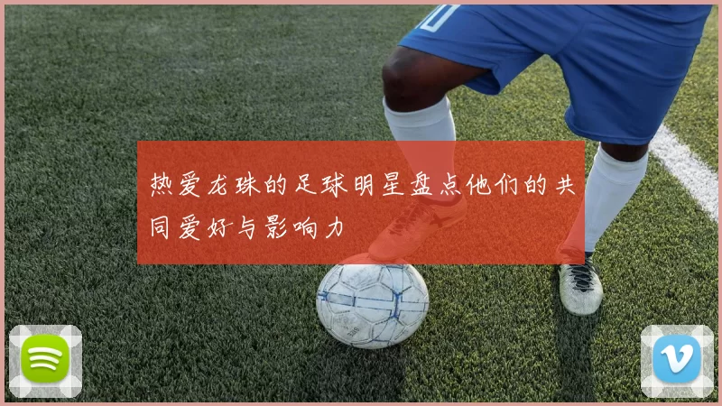 热爱龙珠的足球明星盘点他们的共同爱好与影响力