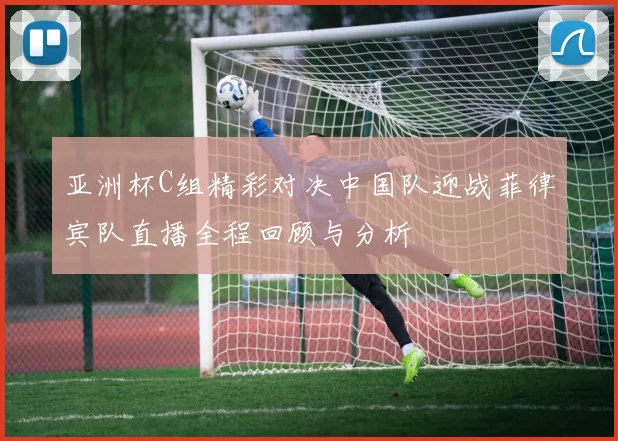 亚洲杯C组精彩对决中国队迎战菲律宾队直播全程回顾与分析