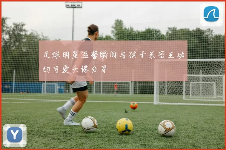 足球明星温馨瞬间与孩子亲密互动的可爱头像分享