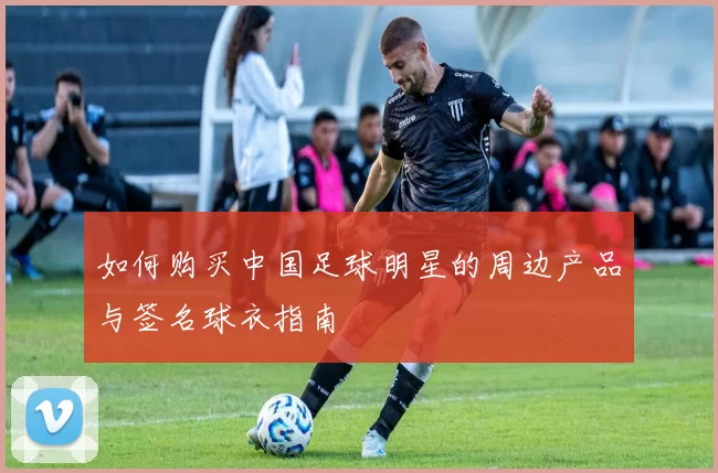 如何购买中国足球明星的周边产品与签名球衣指南