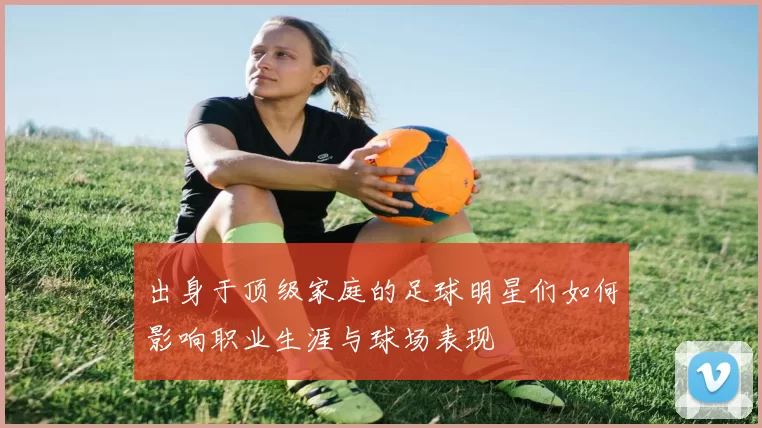 出身于顶级家庭的足球明星们如何影响职业生涯与球场表现