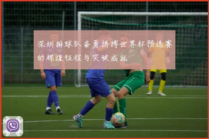 深圳排球队奋勇拼搏世界杯预选赛的辉煌征程与突破成就