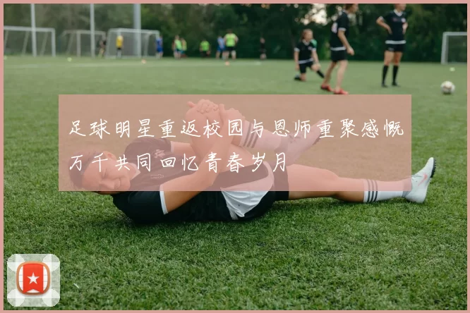 足球明星重返校园与恩师重聚感慨万千共同回忆青春岁月
