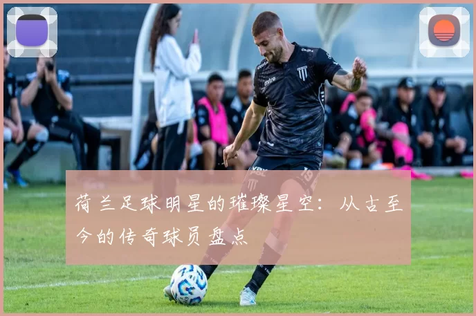 荷兰足球明星的璀璨星空：从古至今的传奇球员盘点