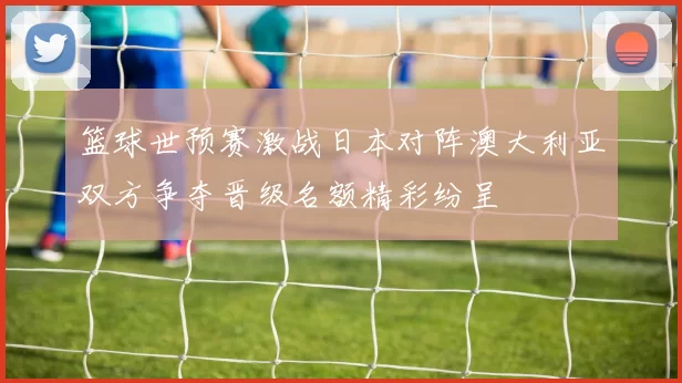 篮球世预赛激战日本对阵澳大利亚双方争夺晋级名额精彩纷呈