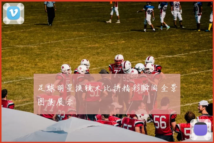 足球明星换镜大比拼精彩瞬间全景图集展示
