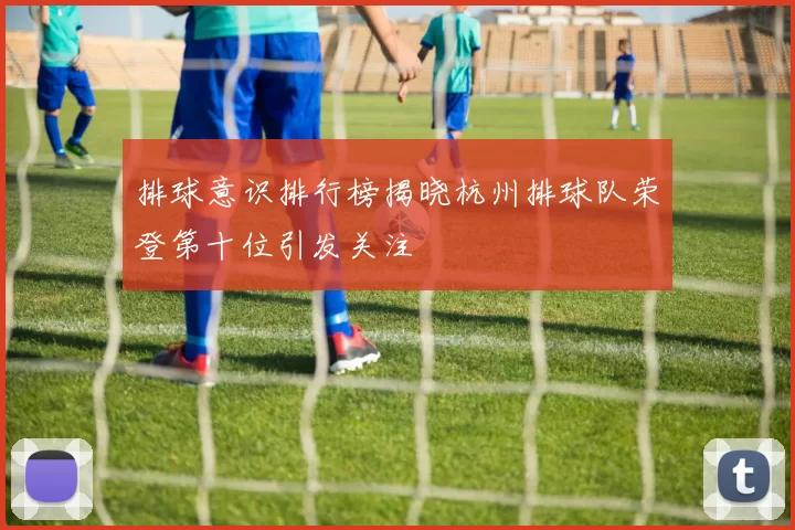 排球意识排行榜揭晓杭州排球队荣登第十位引发关注