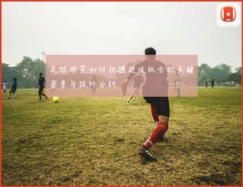 足球明星如何把握进攻机会的关键要素与技巧分析