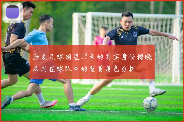 丹麦足球明星15号的真实身份揭晓及其在球队中的重要角色分析