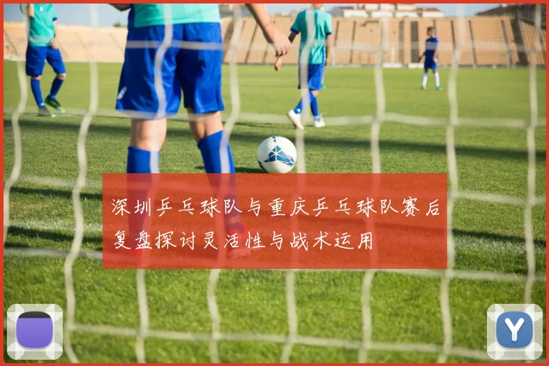 深圳乒乓球队与重庆乒乓球队赛后复盘探讨灵活性与战术运用