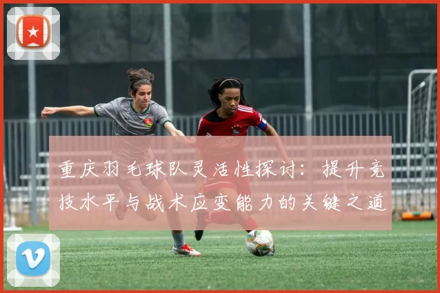 重庆羽毛球队灵活性探讨：提升竞技水平与战术应变能力的关键之道