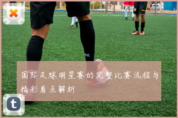 国际足球明星赛的完整比赛流程与精彩看点解析