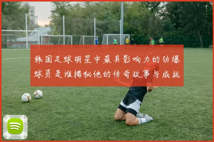 韩国足球明星中最具影响力的劲爆球员是谁揭秘他的传奇故事与成就