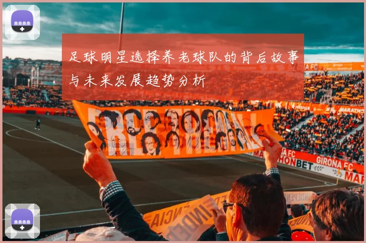 足球明星选择养老球队的背后故事与未来发展趋势分析