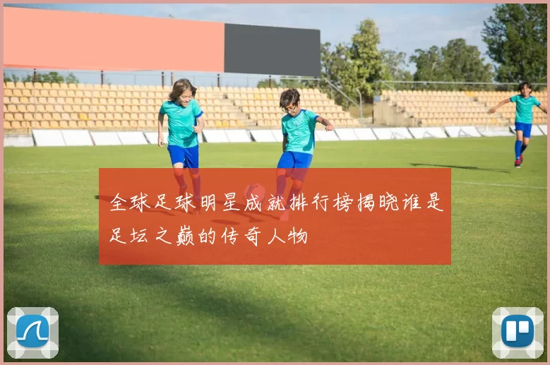 全球足球明星成就排行榜揭晓谁是足坛之巅的传奇人物