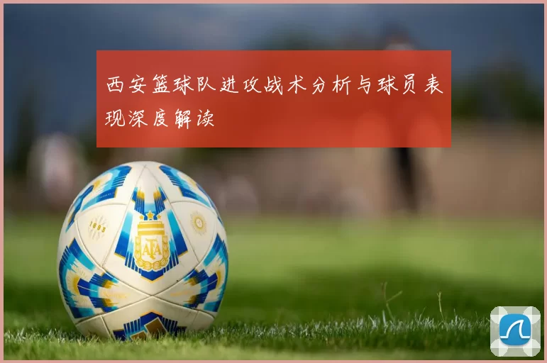 西安篮球队进攻战术分析与球员表现深度解读