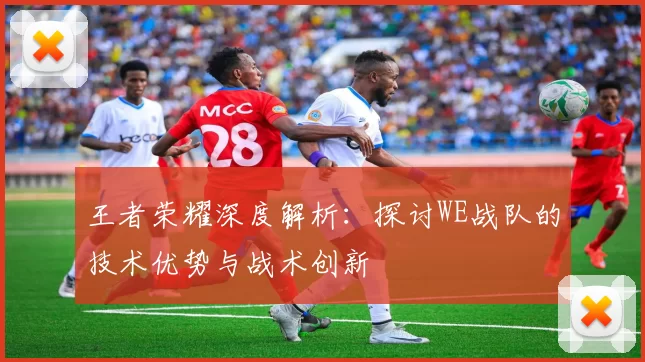 王者荣耀深度解析：探讨WE战队的技术优势与战术创新
