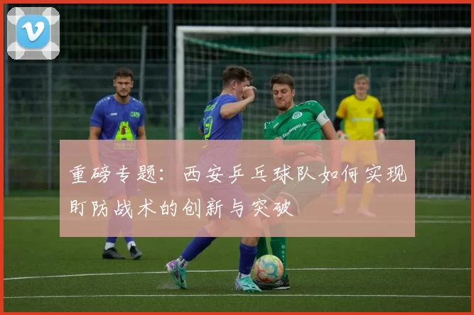 重磅专题：西安乒乓球队如何实现盯防战术的创新与突破