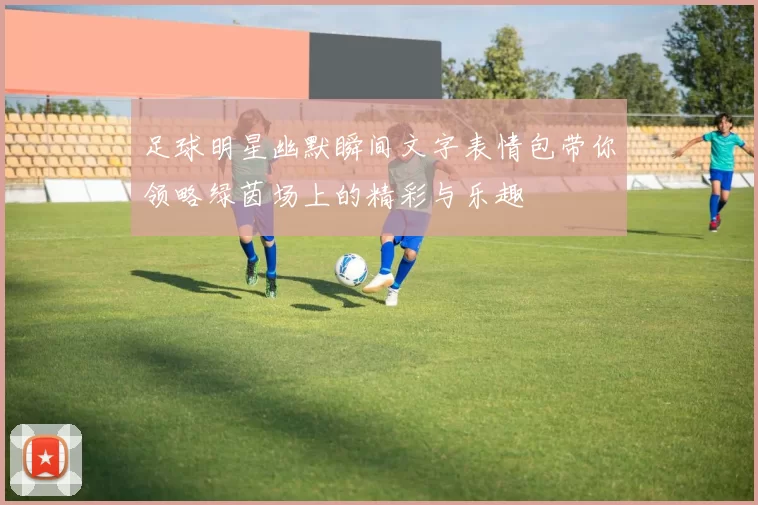 足球明星幽默瞬间文字表情包带你领略绿茵场上的精彩与乐趣