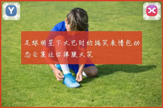 足球明星下大巴时的搞笑表情包动态合集让你捧腹大笑