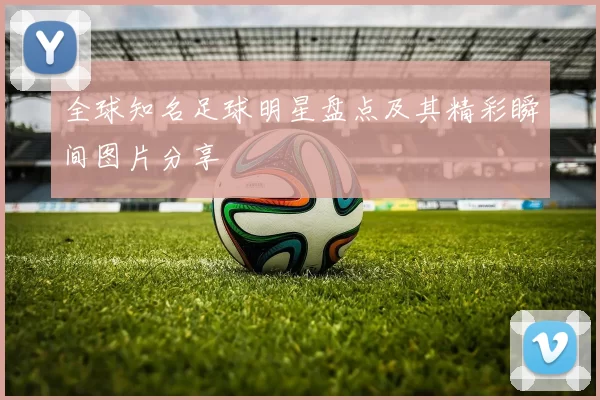 全球知名足球明星盘点及其精彩瞬间图片分享