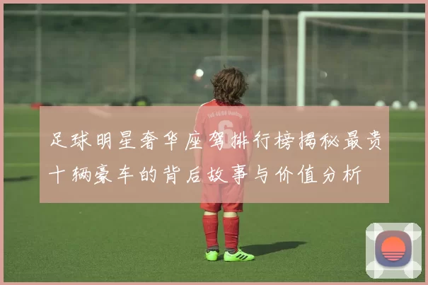 足球明星奢华座驾排行榜揭秘最贵十辆豪车的背后故事与价值分析