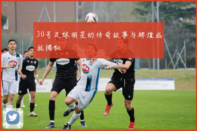 30号足球明星的传奇故事与辉煌成就揭秘