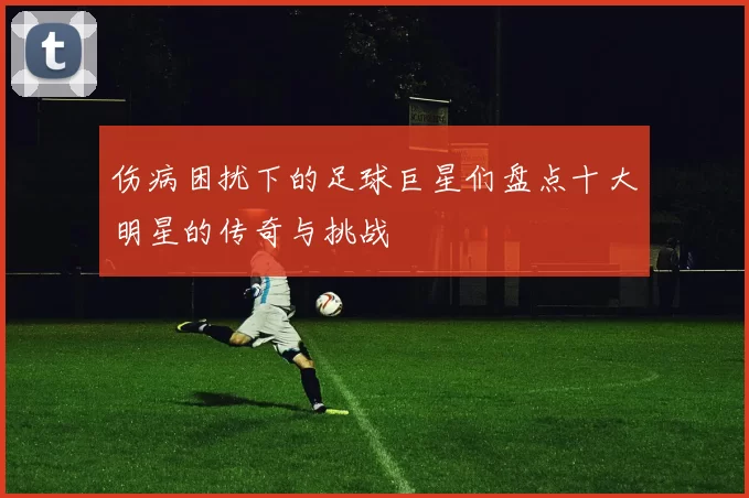 伤病困扰下的足球巨星们盘点十大明星的传奇与挑战