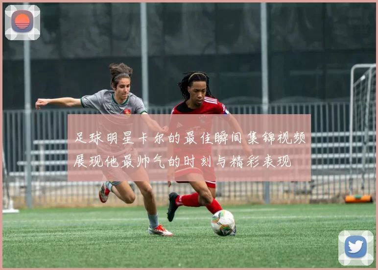 足球明星卡尔的最佳瞬间集锦视频展现他最帅气的时刻与精彩表现