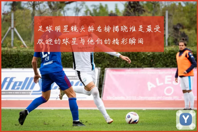 足球明星镜头排名榜揭晓谁是最受欢迎的球星与他们的精彩瞬间