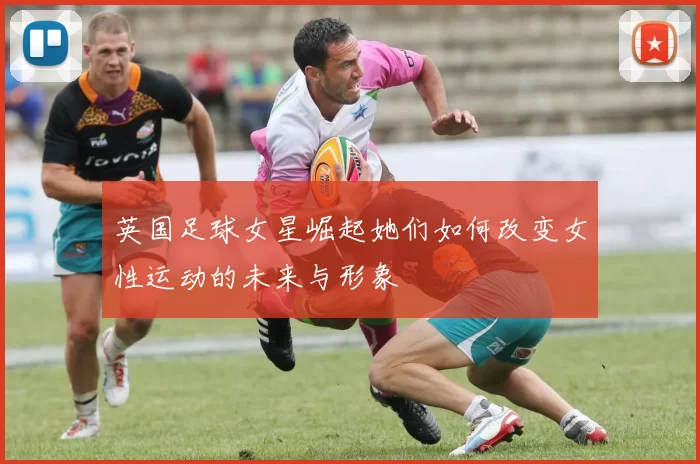 英国足球女星崛起她们如何改变女性运动的未来与形象