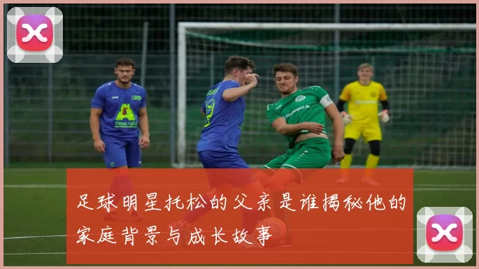 足球明星托松的父亲是谁揭秘他的家庭背景与成长故事