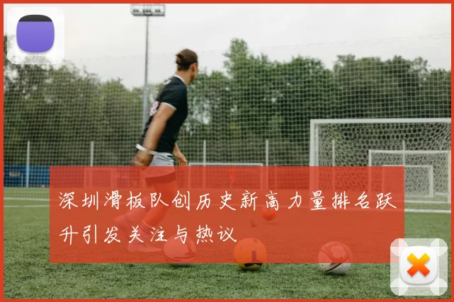 深圳滑板队创历史新高力量排名跃升引发关注与热议