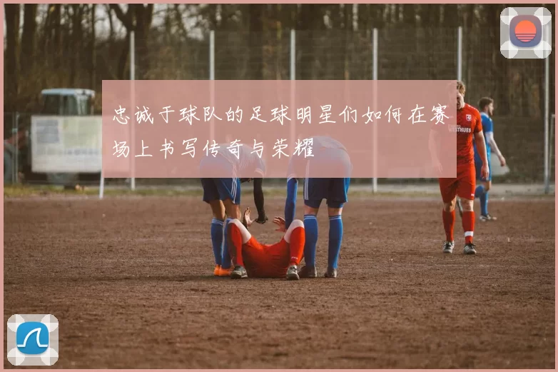 忠诚于球队的足球明星们如何在赛场上书写传奇与荣耀