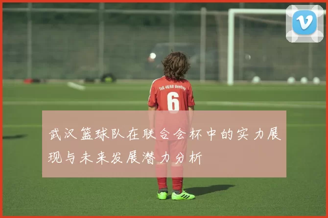 武汉篮球队在联合会杯中的实力展现与未来发展潜力分析