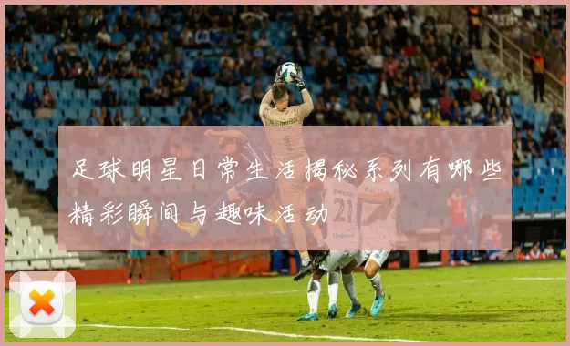 足球明星日常生活揭秘系列有哪些精彩瞬间与趣味活动