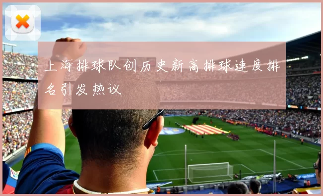 上海排球队创历史新高排球速度排名引发热议