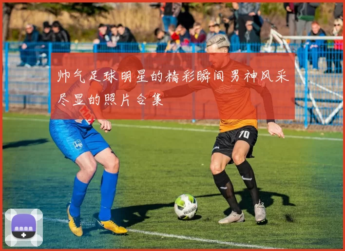 帅气足球明星的精彩瞬间男神风采尽显的照片合集
