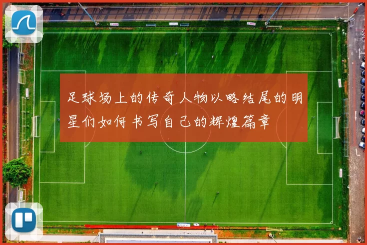 足球场上的传奇人物以略结尾的明星们如何书写自己的辉煌篇章