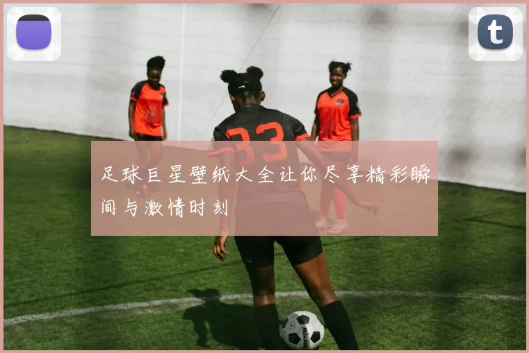 足球巨星壁纸大全让你尽享精彩瞬间与激情时刻
