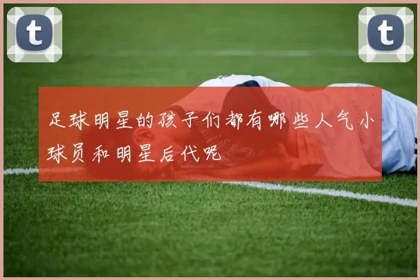 足球明星的孩子们都有哪些人气小球员和明星后代呢